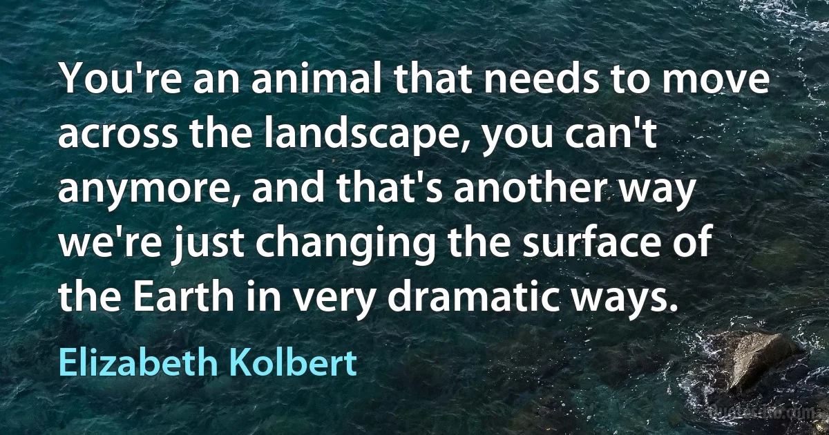 You're an animal that needs to move across the landscape, you can't anymore, and that's another way we're just changing the surface of the Earth in very dramatic ways. (Elizabeth Kolbert)