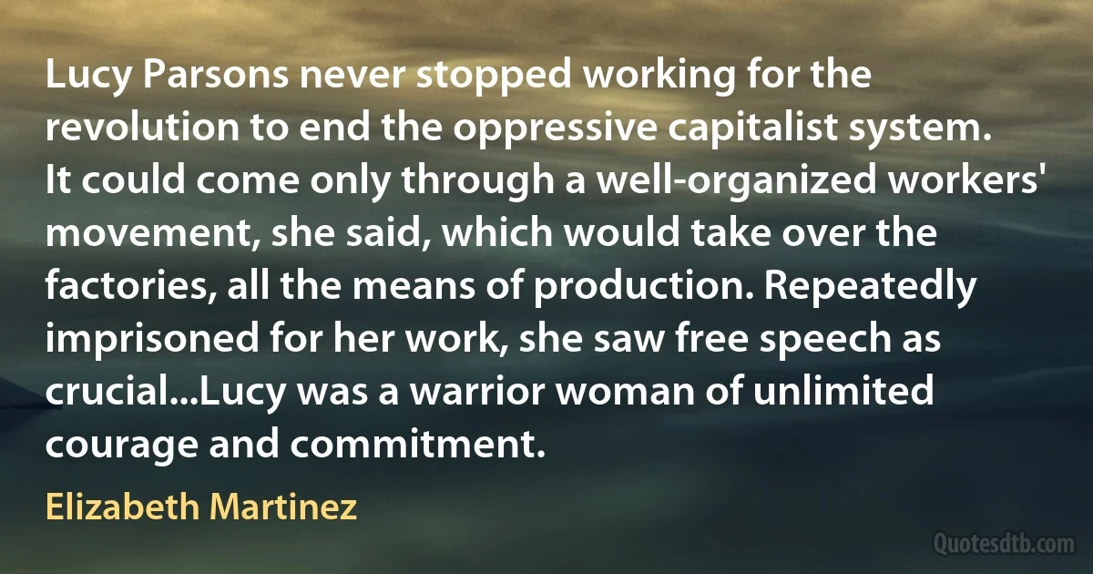 Lucy Parsons never stopped working for the revolution to end the oppressive capitalist system. It could come only through a well-organized workers' movement, she said, which would take over the factories, all the means of production. Repeatedly imprisoned for her work, she saw free speech as crucial...Lucy was a warrior woman of unlimited courage and commitment. (Elizabeth Martinez)