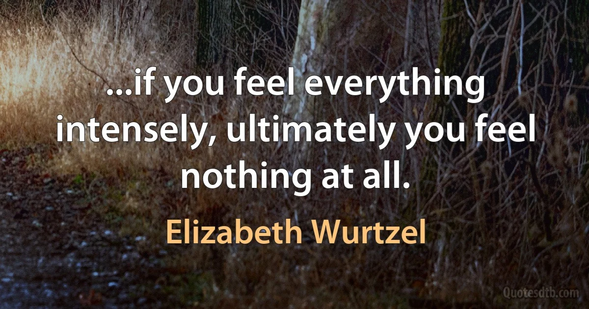 ...if you feel everything intensely, ultimately you feel nothing at all. (Elizabeth Wurtzel)