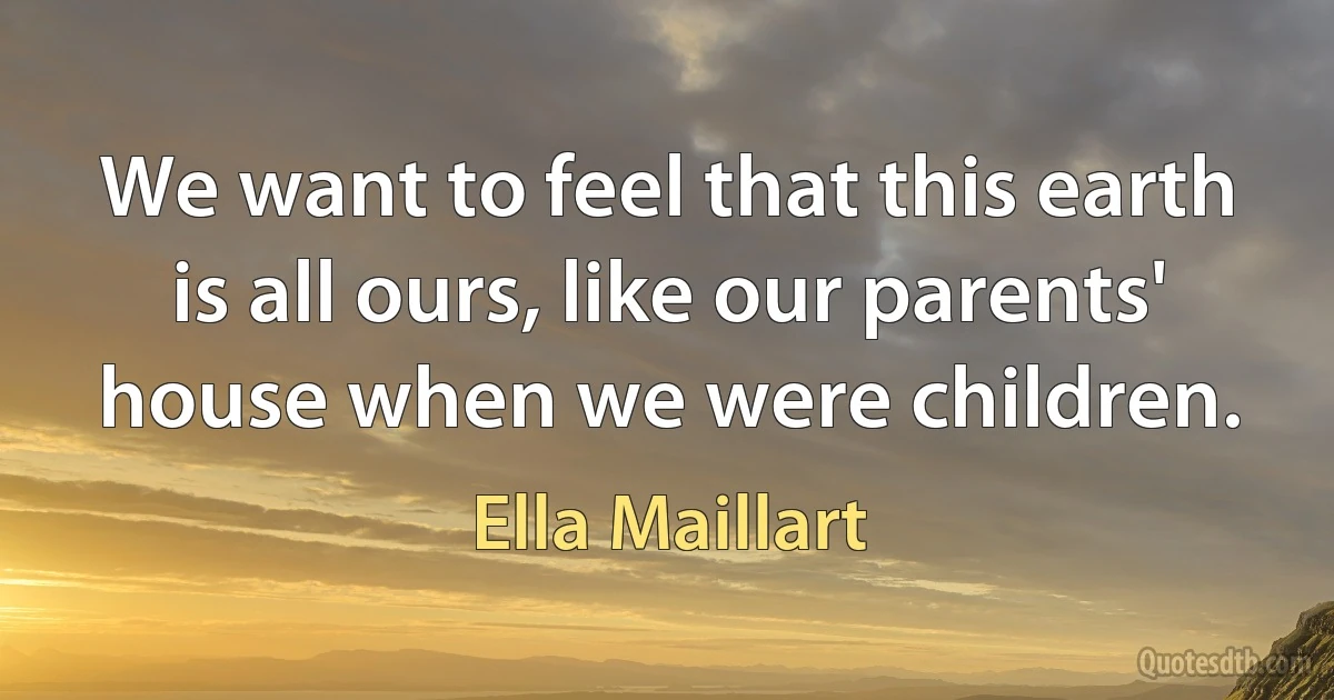 We want to feel that this earth is all ours, like our parents' house when we were children. (Ella Maillart)