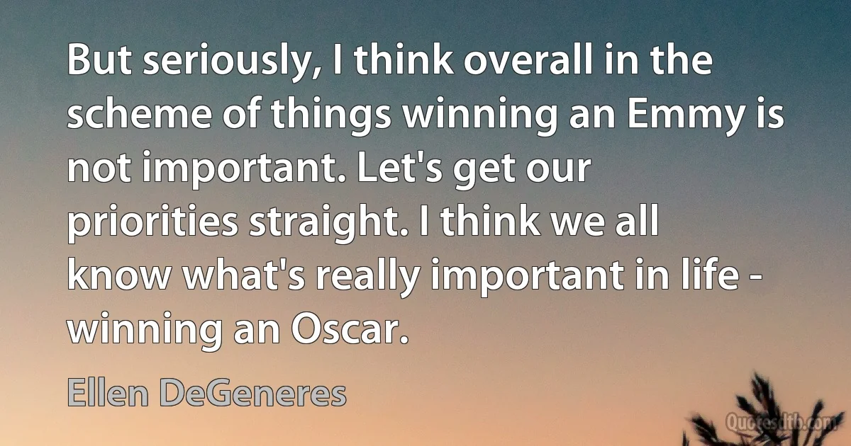 But seriously, I think overall in the scheme of things winning an Emmy is not important. Let's get our priorities straight. I think we all know what's really important in life - winning an Oscar. (Ellen DeGeneres)