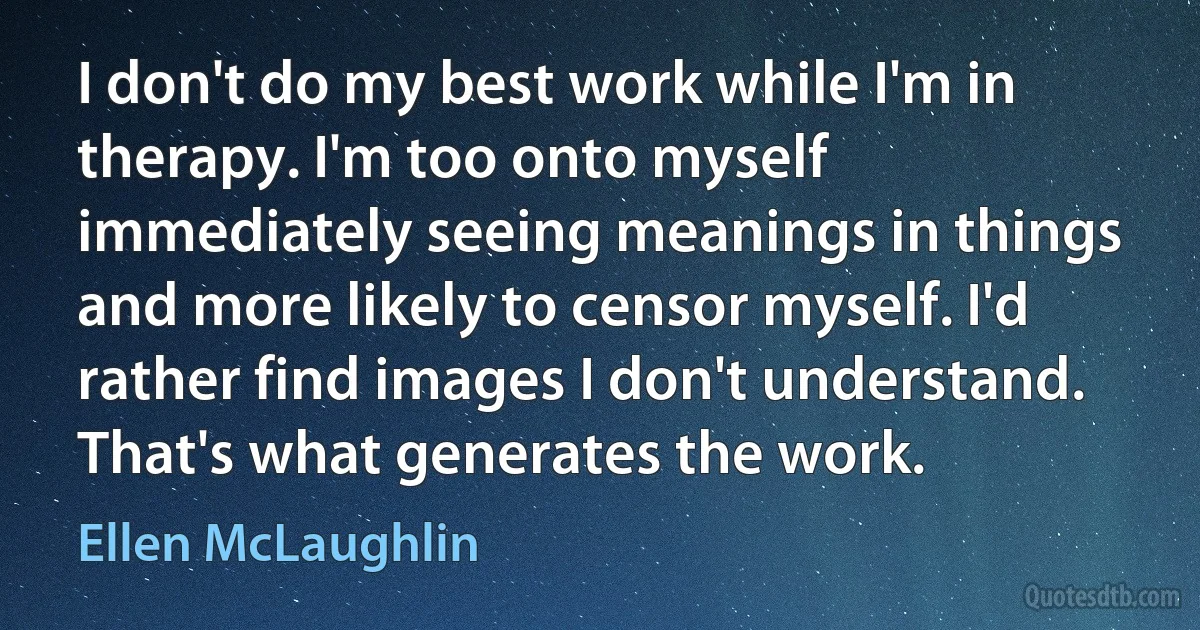 I don't do my best work while I'm in therapy. I'm too onto myself immediately seeing meanings in things and more likely to censor myself. I'd rather find images I don't understand. That's what generates the work. (Ellen McLaughlin)