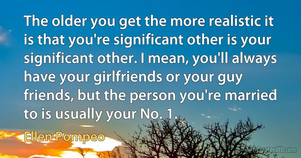 The older you get the more realistic it is that you're significant other is your significant other. I mean, you'll always have your girlfriends or your guy friends, but the person you're married to is usually your No. 1. (Ellen Pompeo)