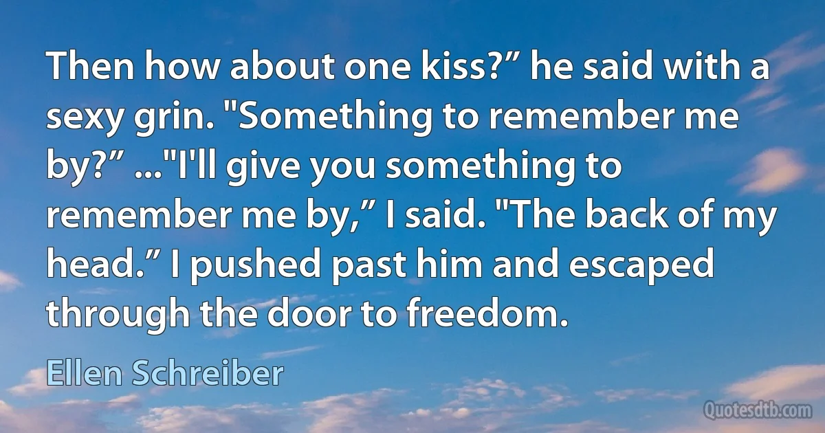 Then how about one kiss?” he said with a sexy grin. "Something to remember me by?” ..."I'll give you something to remember me by,” I said. "The back of my head.” I pushed past him and escaped through the door to freedom. (Ellen Schreiber)