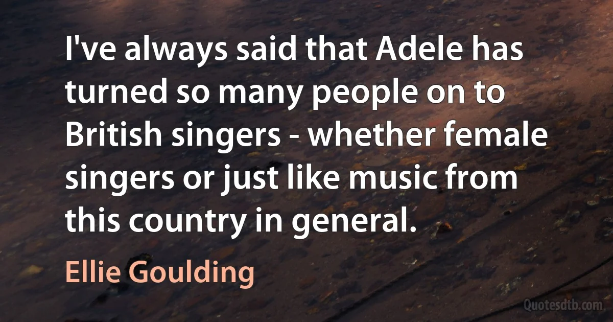 I've always said that Adele has turned so many people on to British singers - whether female singers or just like music from this country in general. (Ellie Goulding)