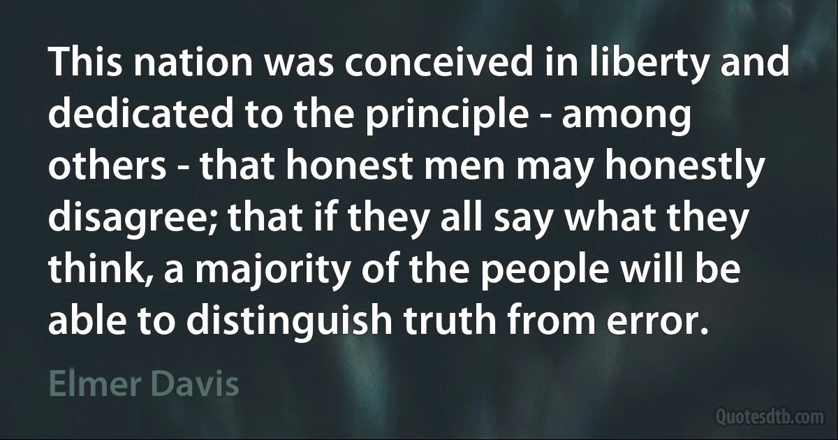 This nation was conceived in liberty and dedicated to the principle - among others - that honest men may honestly disagree; that if they all say what they think, a majority of the people will be able to distinguish truth from error. (Elmer Davis)