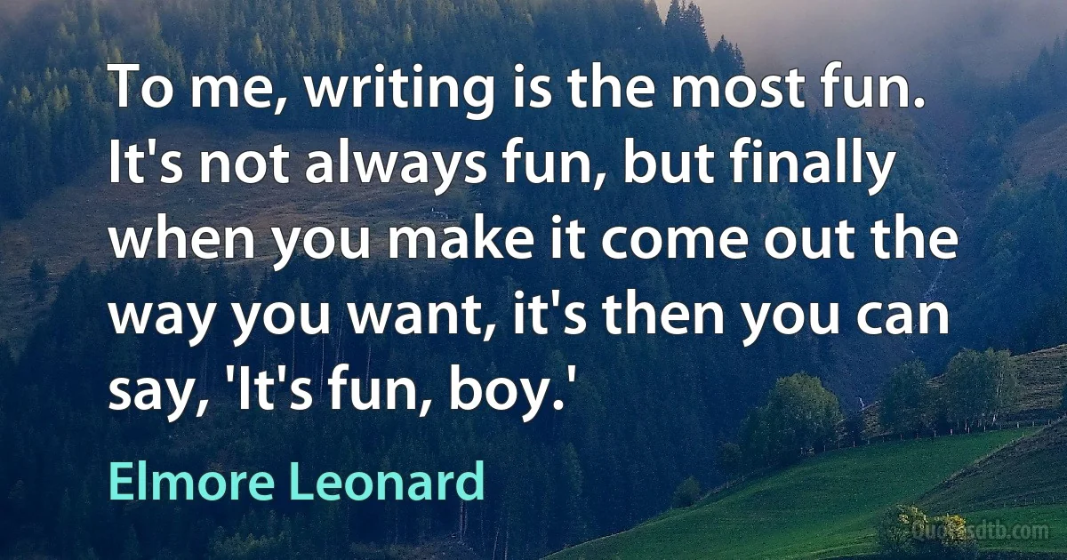 To me, writing is the most fun. It's not always fun, but finally when you make it come out the way you want, it's then you can say, 'It's fun, boy.' (Elmore Leonard)