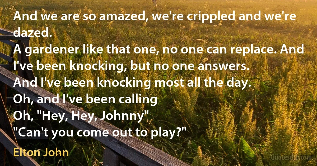 And we are so amazed, we're crippled and we're dazed.
A gardener like that one, no one can replace. And I've been knocking, but no one answers.
And I've been knocking most all the day.
Oh, and I've been calling
Oh, "Hey, Hey, Johnny"
"Can't you come out to play?" (Elton John)