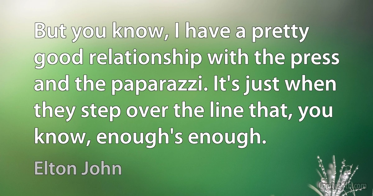 But you know, I have a pretty good relationship with the press and the paparazzi. It's just when they step over the line that, you know, enough's enough. (Elton John)