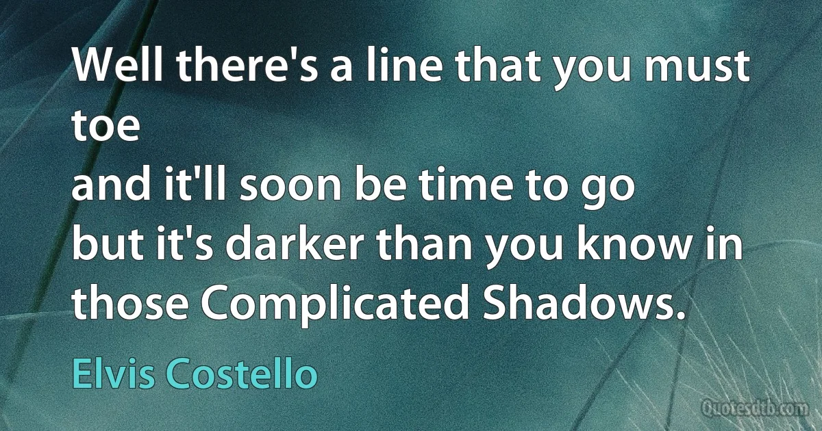 Well there's a line that you must toe
and it'll soon be time to go
but it's darker than you know in those Complicated Shadows. (Elvis Costello)