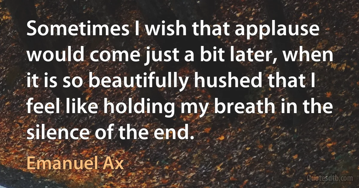 Sometimes I wish that applause would come just a bit later, when it is so beautifully hushed that I feel like holding my breath in the silence of the end. (Emanuel Ax)