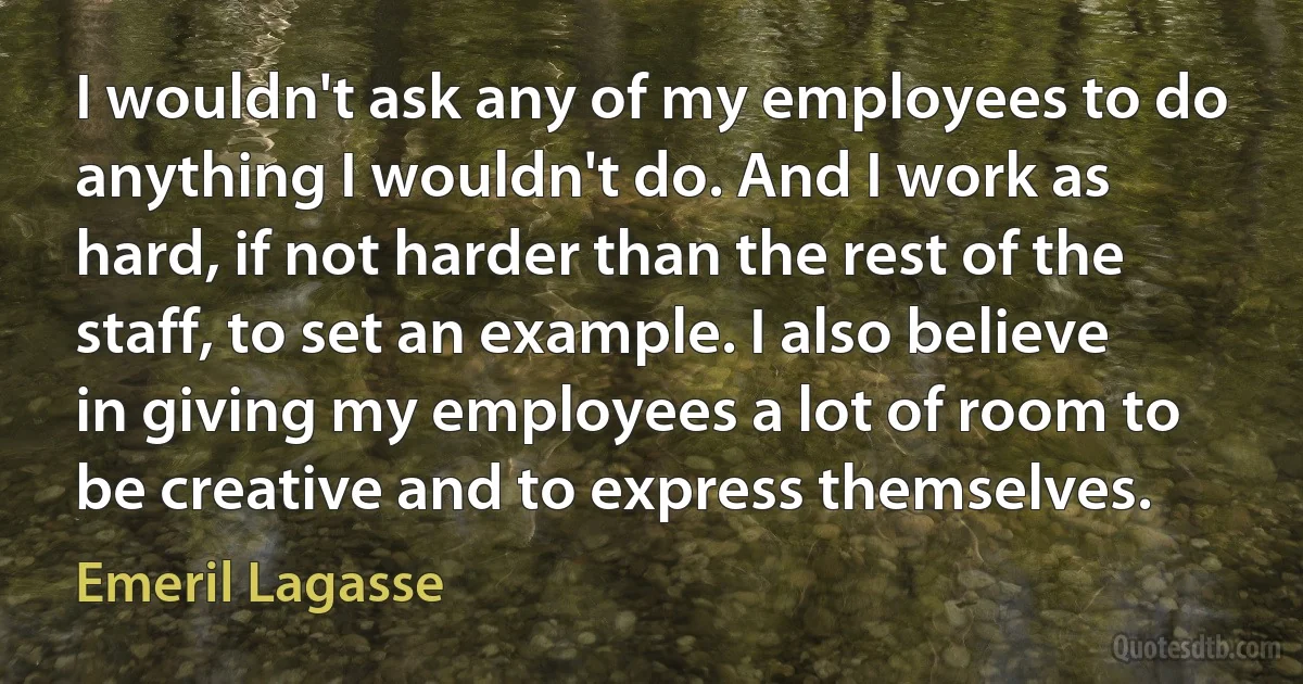 I wouldn't ask any of my employees to do anything I wouldn't do. And I work as hard, if not harder than the rest of the staff, to set an example. I also believe in giving my employees a lot of room to be creative and to express themselves. (Emeril Lagasse)