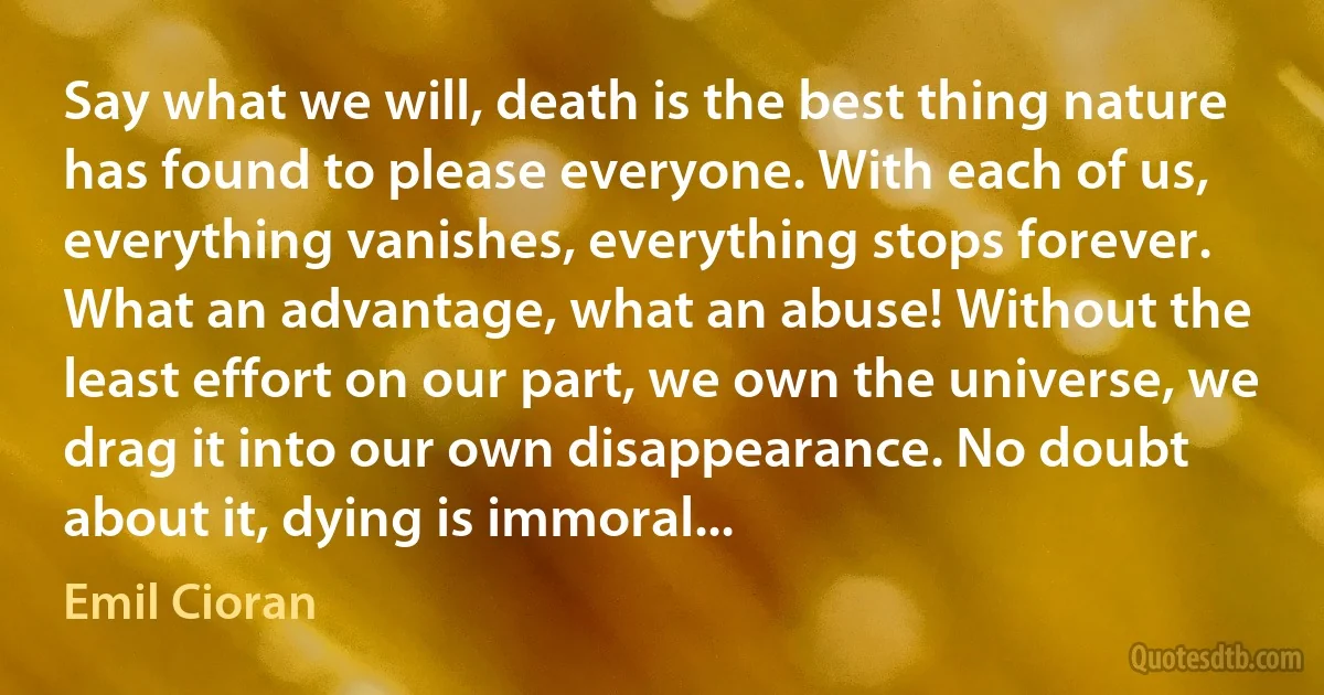 Say what we will, death is the best thing nature has found to please everyone. With each of us, everything vanishes, everything stops forever. What an advantage, what an abuse! Without the least effort on our part, we own the universe, we drag it into our own disappearance. No doubt about it, dying is immoral... (Emil Cioran)