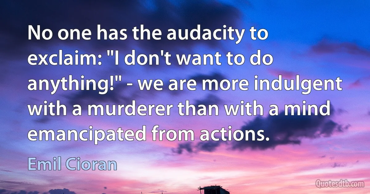 No one has the audacity to exclaim: "I don't want to do anything!" - we are more indulgent with a murderer than with a mind emancipated from actions. (Emil Cioran)