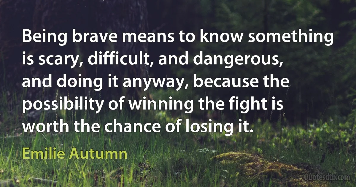 Being brave means to know something is scary, difficult, and dangerous, and doing it anyway, because the possibility of winning the fight is worth the chance of losing it. (Emilie Autumn)