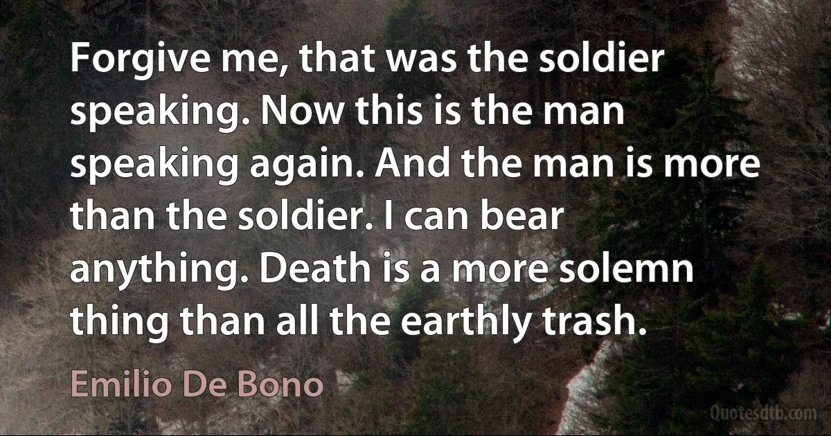 Forgive me, that was the soldier speaking. Now this is the man speaking again. And the man is more than the soldier. I can bear anything. Death is a more solemn thing than all the earthly trash. (Emilio De Bono)