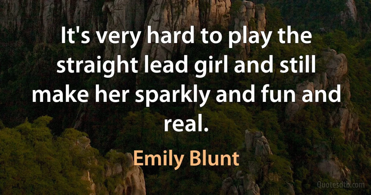 It's very hard to play the straight lead girl and still make her sparkly and fun and real. (Emily Blunt)