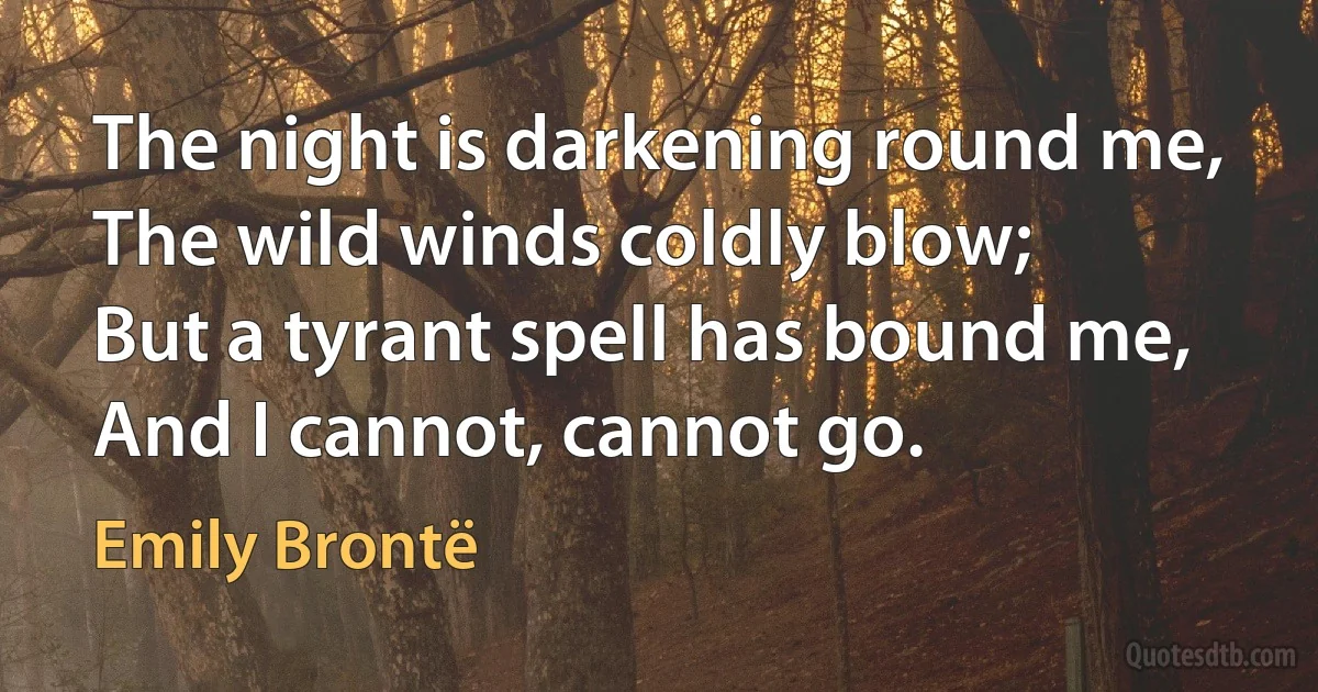 The night is darkening round me,
The wild winds coldly blow;
But a tyrant spell has bound me,
And I cannot, cannot go. (Emily Brontë)