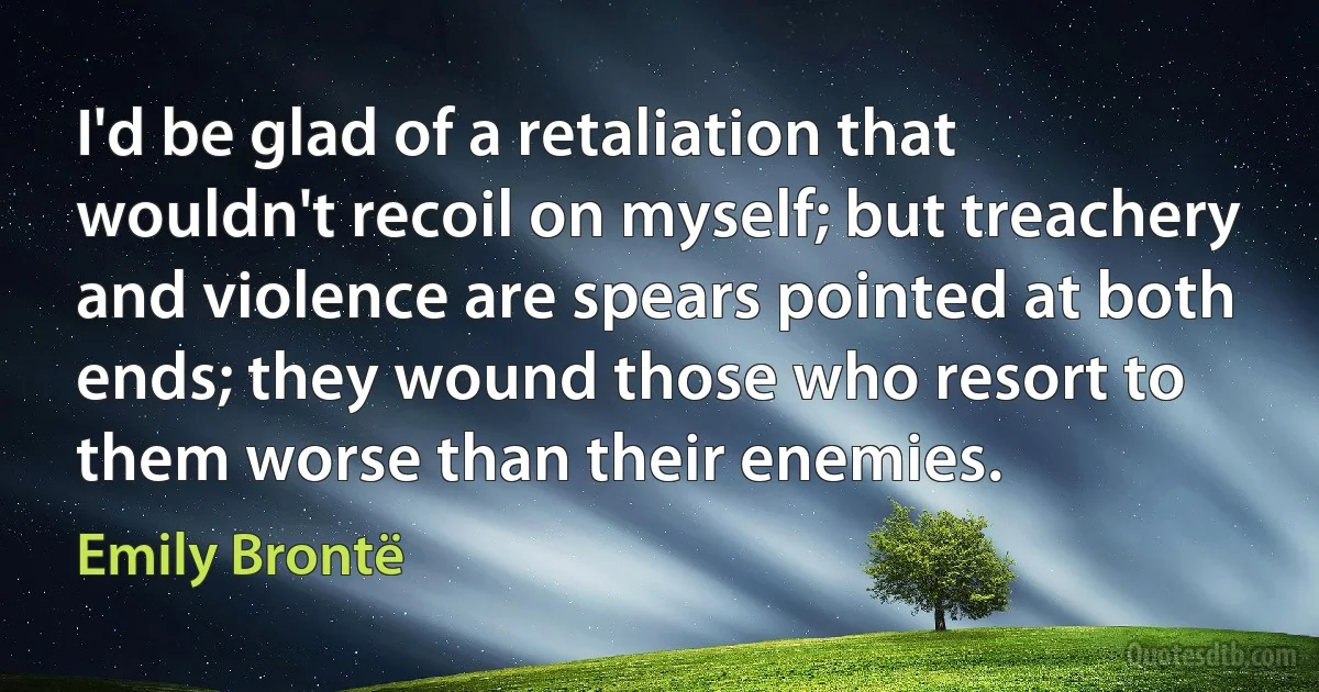 I'd be glad of a retaliation that wouldn't recoil on myself; but treachery and violence are spears pointed at both ends; they wound those who resort to them worse than their enemies. (Emily Brontë)