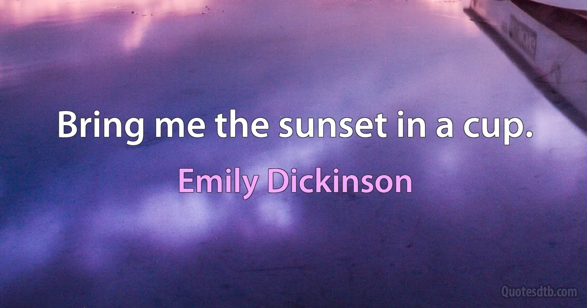 Bring me the sunset in a cup. (Emily Dickinson)