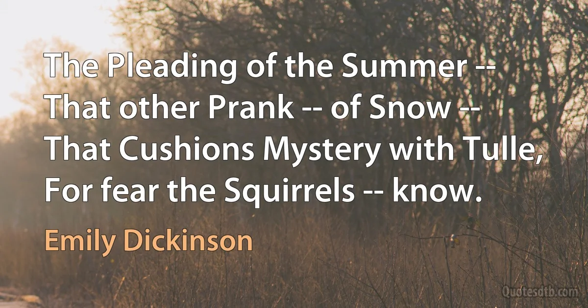 The Pleading of the Summer --
That other Prank -- of Snow --
That Cushions Mystery with Tulle,
For fear the Squirrels -- know. (Emily Dickinson)