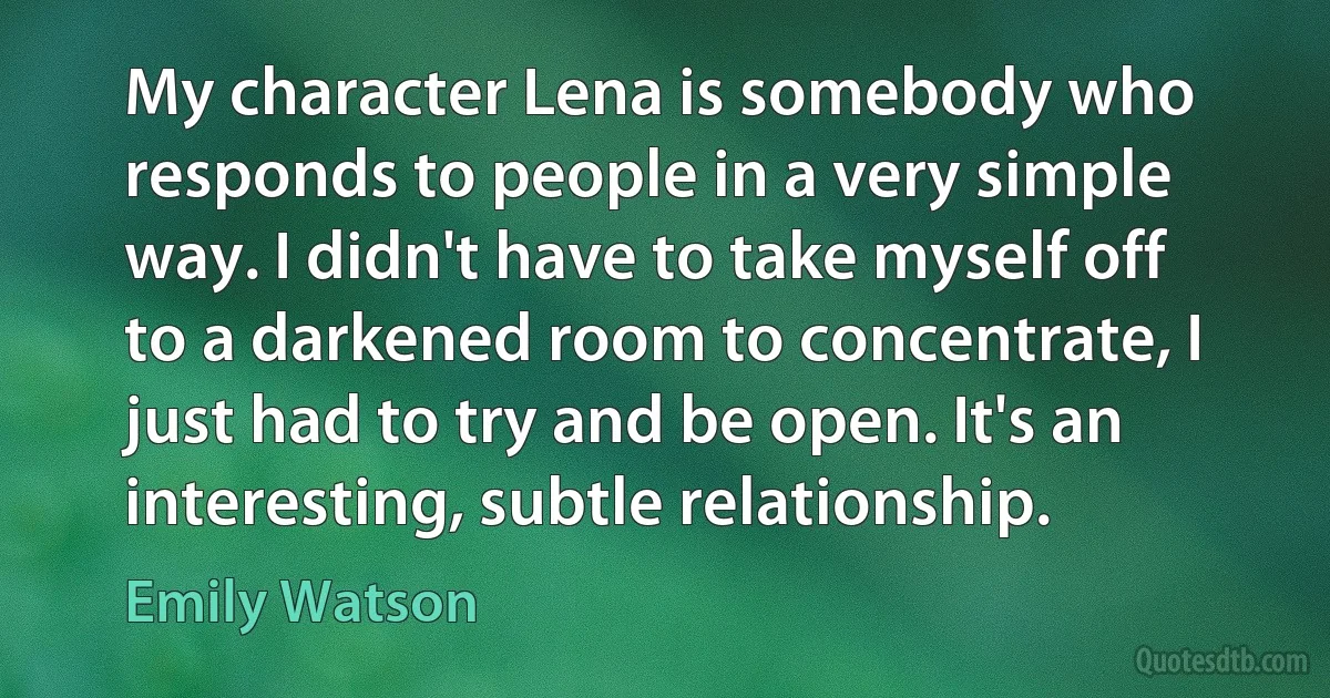 My character Lena is somebody who responds to people in a very simple way. I didn't have to take myself off to a darkened room to concentrate, I just had to try and be open. It's an interesting, subtle relationship. (Emily Watson)