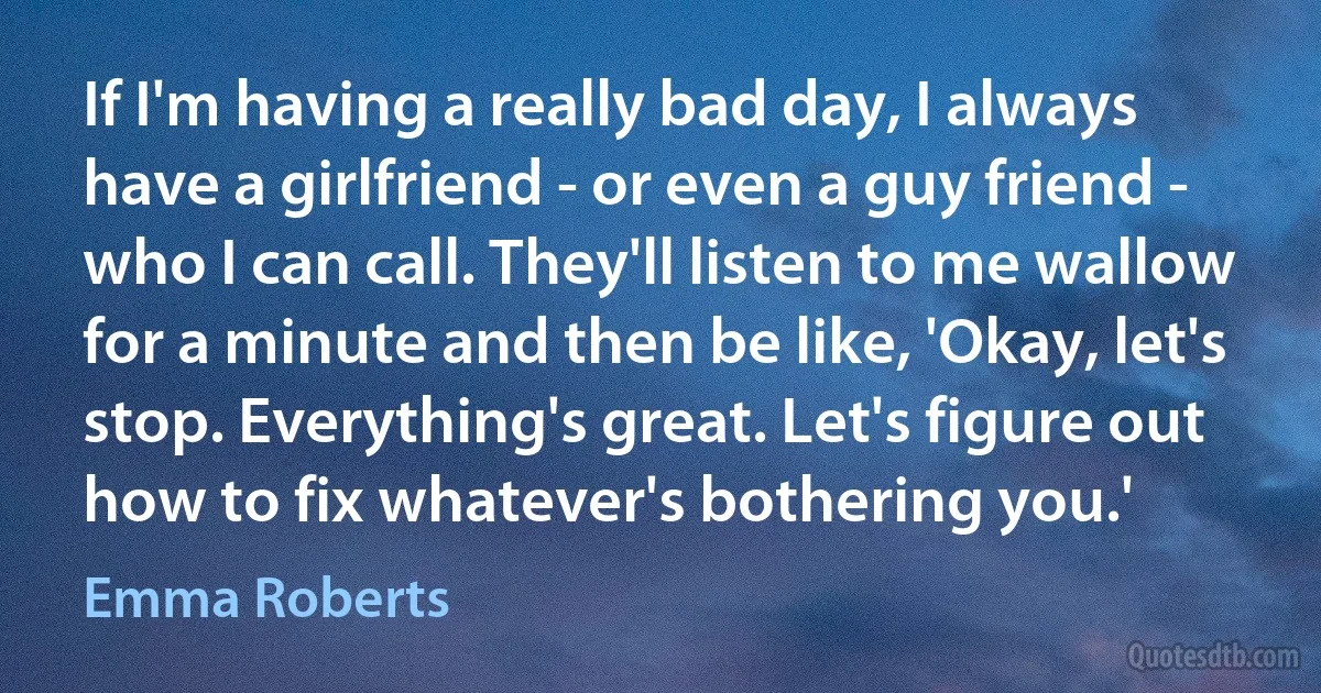 If I'm having a really bad day, I always have a girlfriend - or even a guy friend - who I can call. They'll listen to me wallow for a minute and then be like, 'Okay, let's stop. Everything's great. Let's figure out how to fix whatever's bothering you.' (Emma Roberts)