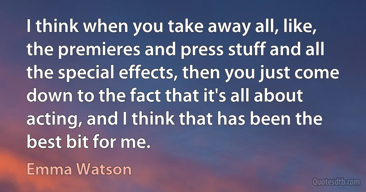 I think when you take away all, like, the premieres and press stuff and all the special effects, then you just come down to the fact that it's all about acting, and I think that has been the best bit for me. (Emma Watson)