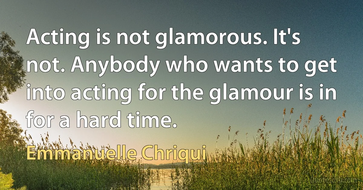 Acting is not glamorous. It's not. Anybody who wants to get into acting for the glamour is in for a hard time. (Emmanuelle Chriqui)