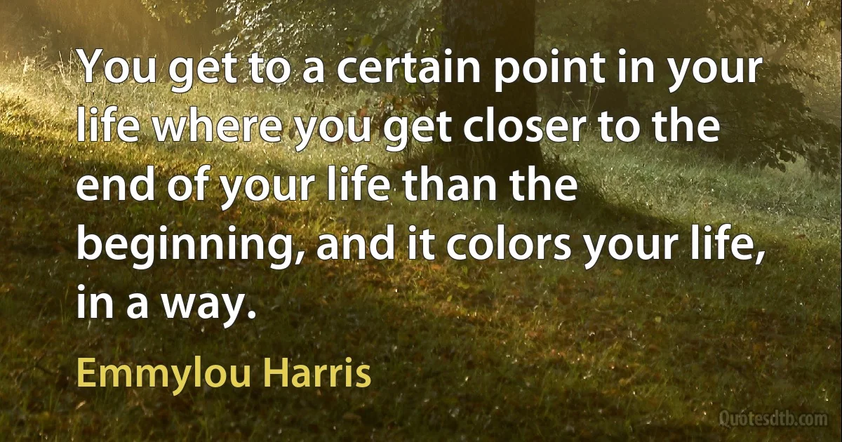 You get to a certain point in your life where you get closer to the end of your life than the beginning, and it colors your life, in a way. (Emmylou Harris)