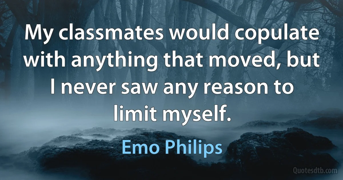 My classmates would copulate with anything that moved, but I never saw any reason to limit myself. (Emo Philips)