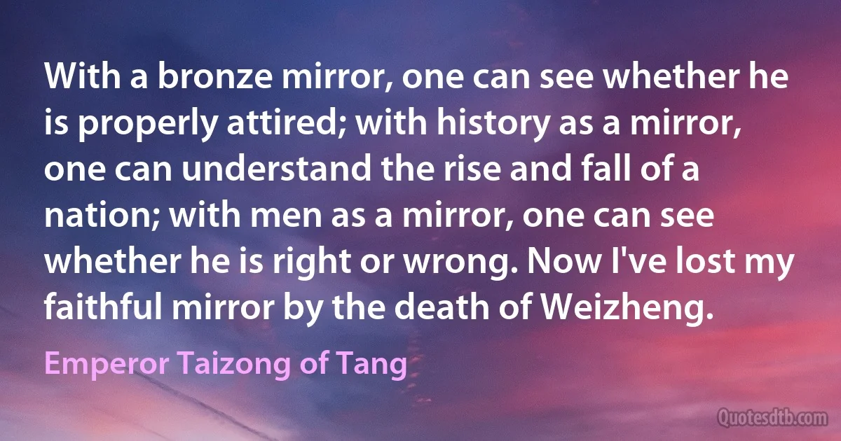 With a bronze mirror, one can see whether he is properly attired; with history as a mirror, one can understand the rise and fall of a nation; with men as a mirror, one can see whether he is right or wrong. Now I've lost my faithful mirror by the death of Weizheng. (Emperor Taizong of Tang)