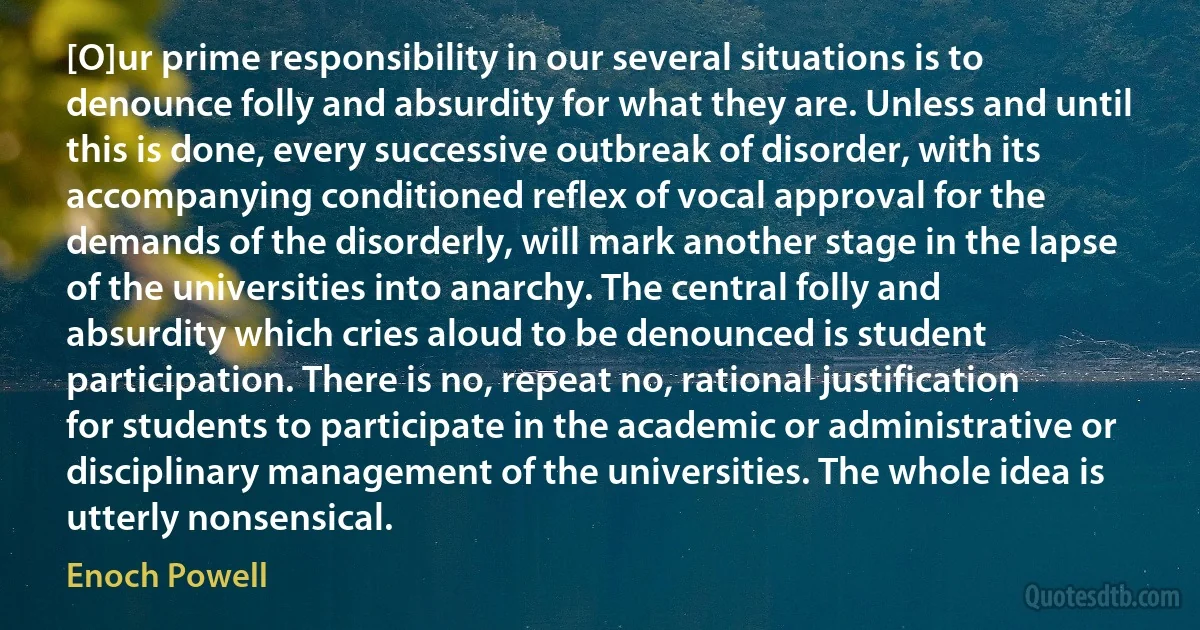 [O]ur prime responsibility in our several situations is to denounce folly and absurdity for what they are. Unless and until this is done, every successive outbreak of disorder, with its accompanying conditioned reflex of vocal approval for the demands of the disorderly, will mark another stage in the lapse of the universities into anarchy. The central folly and absurdity which cries aloud to be denounced is student participation. There is no, repeat no, rational justification for students to participate in the academic or administrative or disciplinary management of the universities. The whole idea is utterly nonsensical. (Enoch Powell)