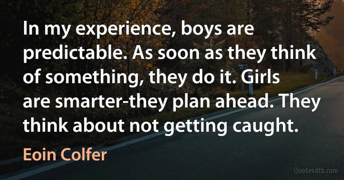 In my experience, boys are predictable. As soon as they think of something, they do it. Girls are smarter-they plan ahead. They think about not getting caught. (Eoin Colfer)