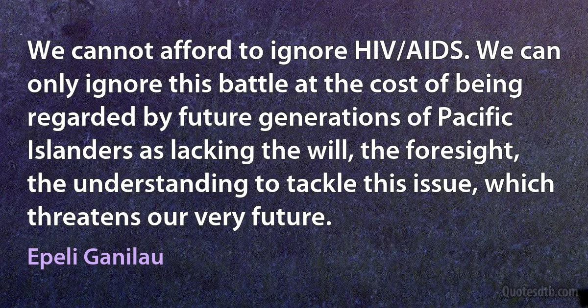 We cannot afford to ignore HIV/AIDS. We can only ignore this battle at the cost of being regarded by future generations of Pacific Islanders as lacking the will, the foresight, the understanding to tackle this issue, which threatens our very future. (Epeli Ganilau)