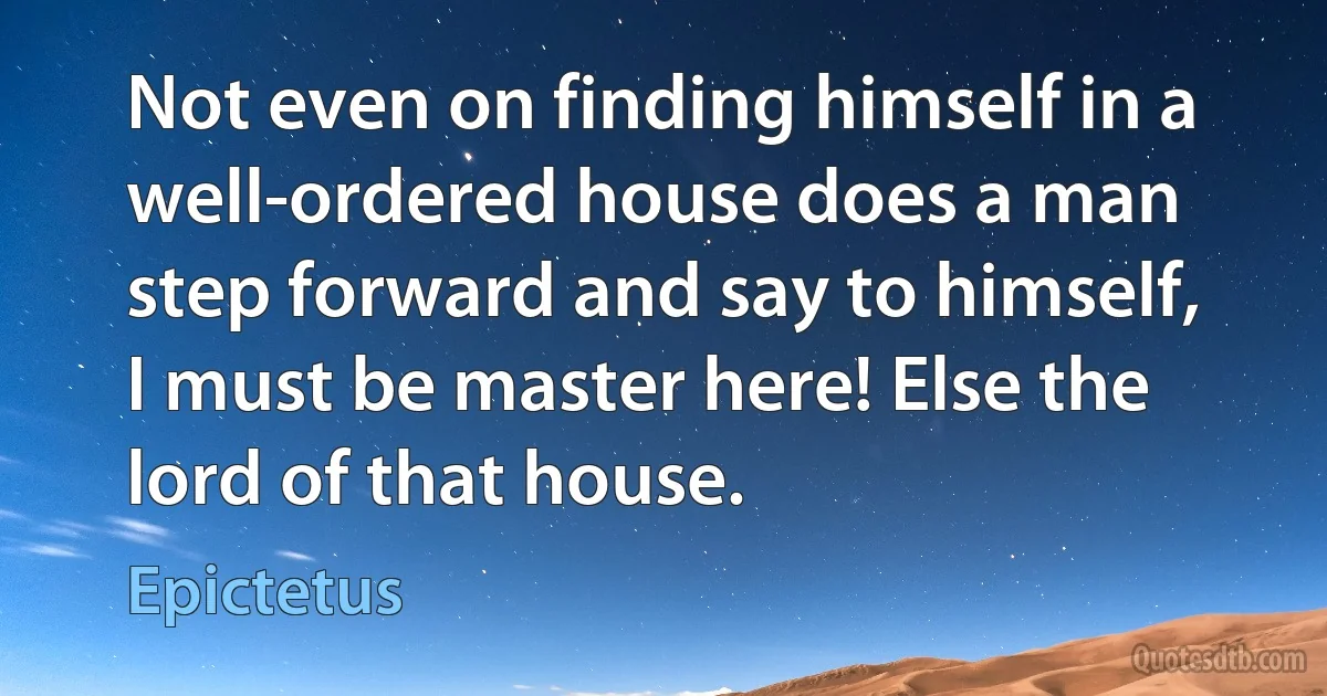 Not even on finding himself in a well-ordered house does a man step forward and say to himself, I must be master here! Else the lord of that house. (Epictetus)