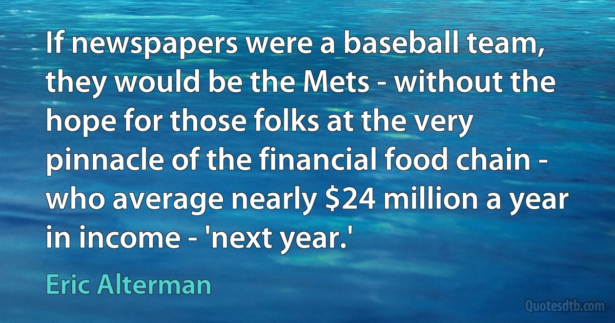 If newspapers were a baseball team, they would be the Mets - without the hope for those folks at the very pinnacle of the financial food chain - who average nearly $24 million a year in income - 'next year.' (Eric Alterman)