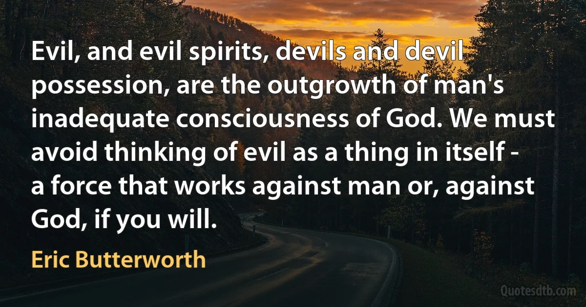 Evil, and evil spirits, devils and devil possession, are the outgrowth of man's inadequate consciousness of God. We must avoid thinking of evil as a thing in itself - a force that works against man or, against God, if you will. (Eric Butterworth)