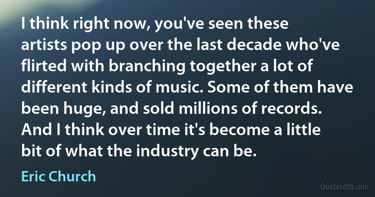 I think right now, you've seen these artists pop up over the last decade who've flirted with branching together a lot of different kinds of music. Some of them have been huge, and sold millions of records. And I think over time it's become a little bit of what the industry can be. (Eric Church)