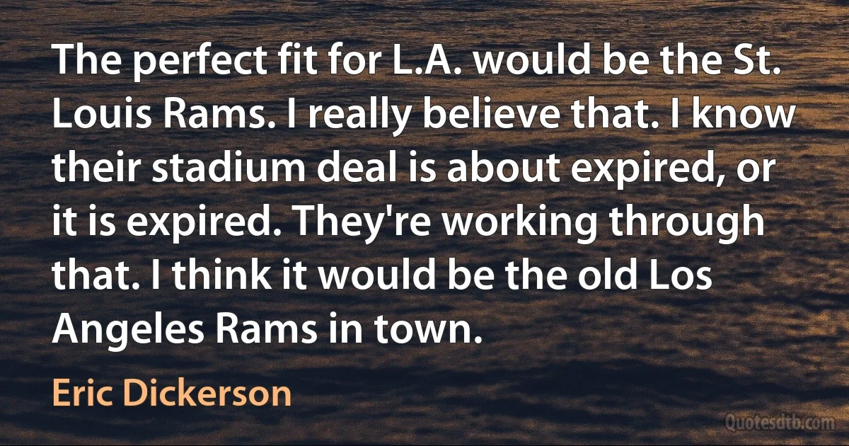 The perfect fit for L.A. would be the St. Louis Rams. I really believe that. I know their stadium deal is about expired, or it is expired. They're working through that. I think it would be the old Los Angeles Rams in town. (Eric Dickerson)