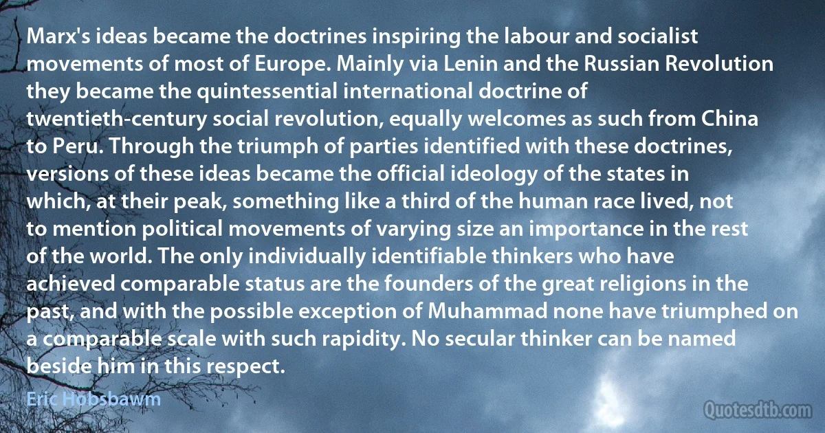 Marx's ideas became the doctrines inspiring the labour and socialist movements of most of Europe. Mainly via Lenin and the Russian Revolution they became the quintessential international doctrine of twentieth-century social revolution, equally welcomes as such from China to Peru. Through the triumph of parties identified with these doctrines, versions of these ideas became the official ideology of the states in which, at their peak, something like a third of the human race lived, not to mention political movements of varying size an importance in the rest of the world. The only individually identifiable thinkers who have achieved comparable status are the founders of the great religions in the past, and with the possible exception of Muhammad none have triumphed on a comparable scale with such rapidity. No secular thinker can be named beside him in this respect. (Eric Hobsbawm)