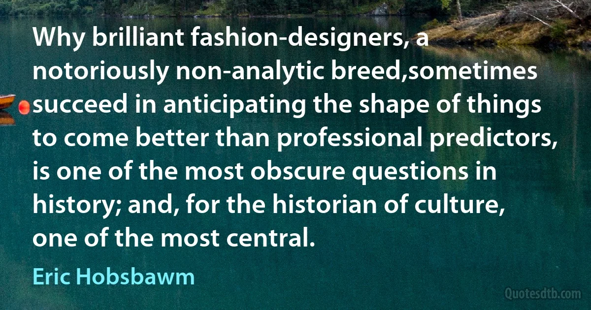 Why brilliant fashion-designers, a notoriously non-analytic breed,sometimes succeed in anticipating the shape of things to come better than professional predictors, is one of the most obscure questions in history; and, for the historian of culture, one of the most central. (Eric Hobsbawm)