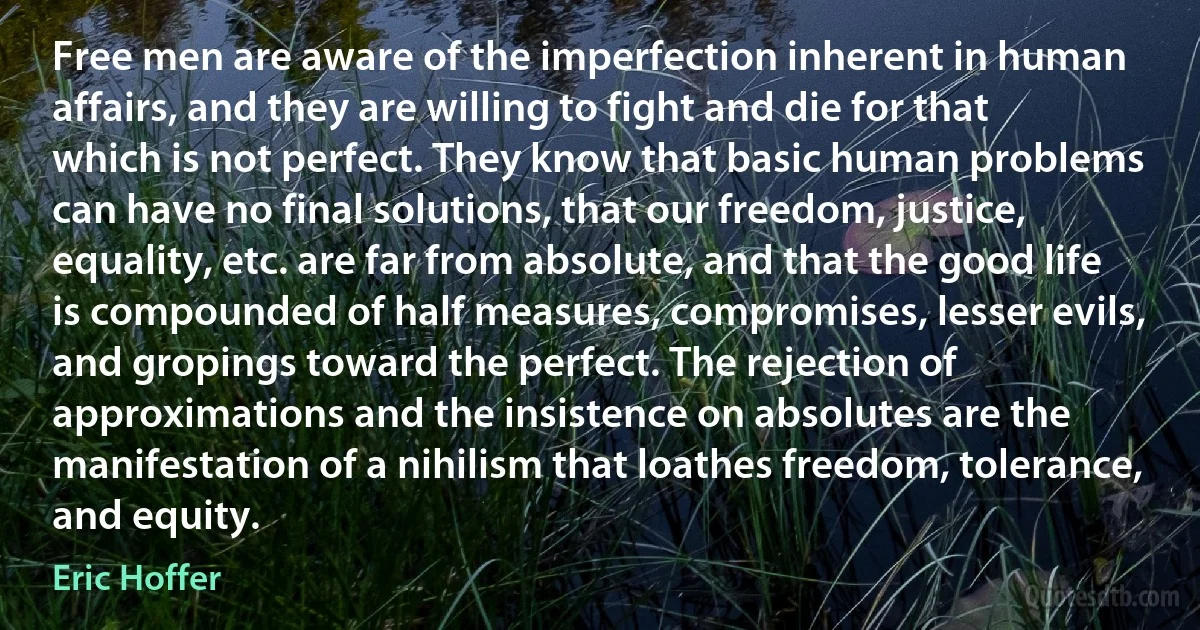 Free men are aware of the imperfection inherent in human affairs, and they are willing to fight and die for that which is not perfect. They know that basic human problems can have no final solutions, that our freedom, justice, equality, etc. are far from absolute, and that the good life is compounded of half measures, compromises, lesser evils, and gropings toward the perfect. The rejection of approximations and the insistence on absolutes are the manifestation of a nihilism that loathes freedom, tolerance, and equity. (Eric Hoffer)