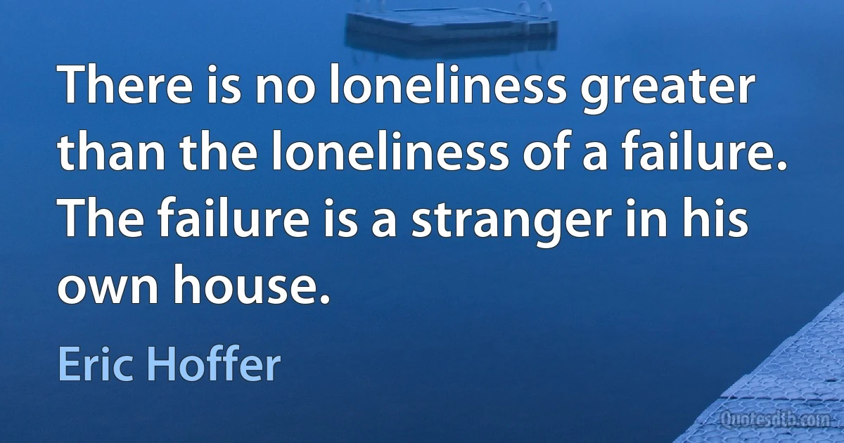 There is no loneliness greater than the loneliness of a failure. The failure is a stranger in his own house. (Eric Hoffer)