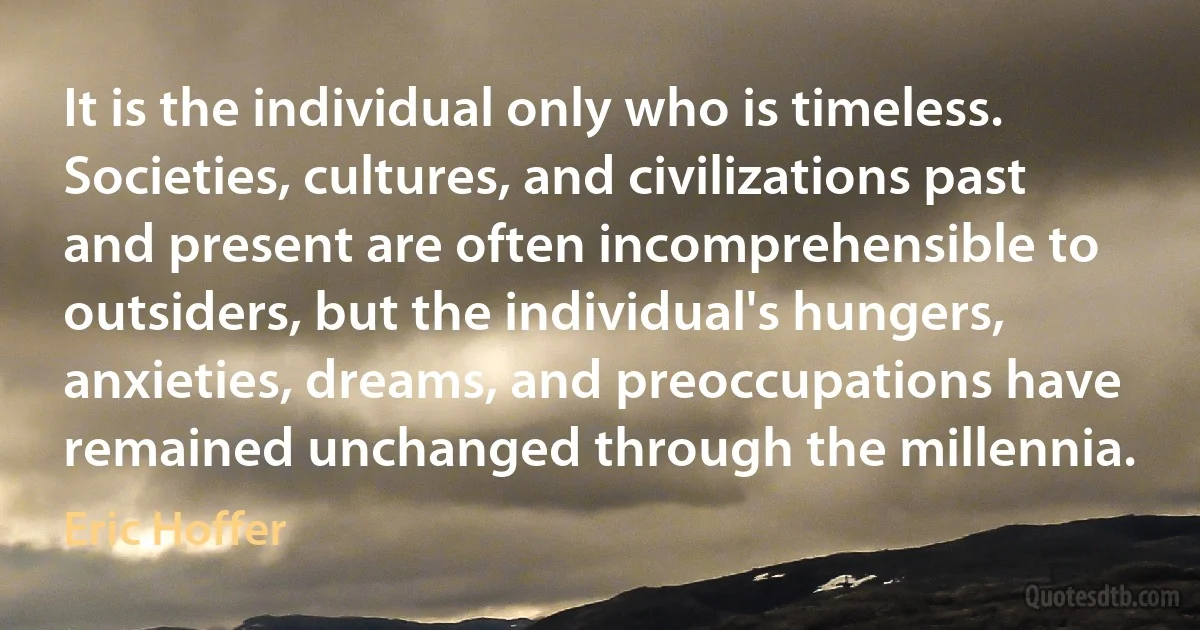 It is the individual only who is timeless. Societies, cultures, and civilizations past and present are often incomprehensible to outsiders, but the individual's hungers, anxieties, dreams, and preoccupations have remained unchanged through the millennia. (Eric Hoffer)