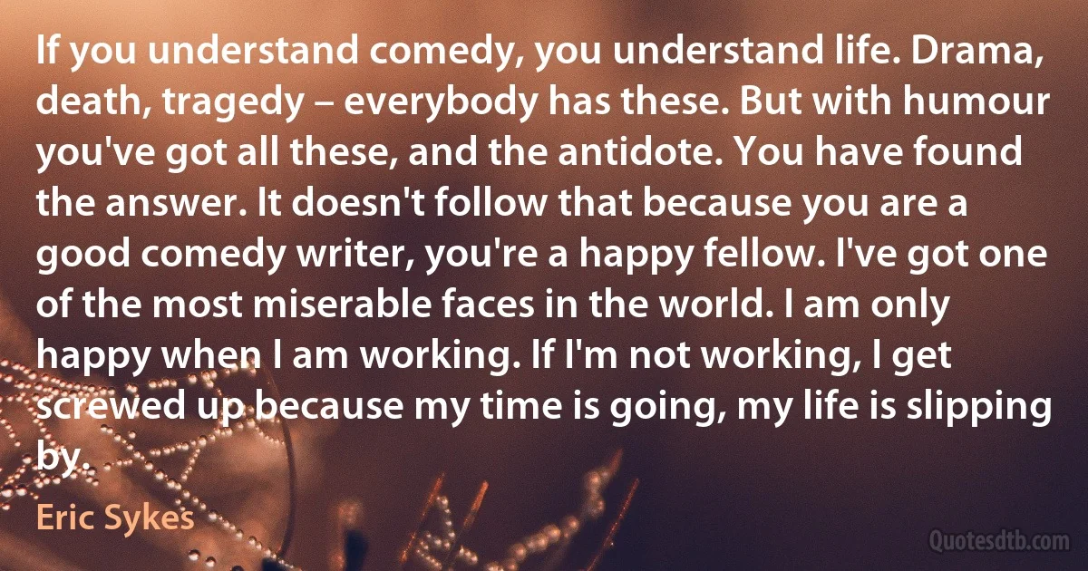 If you understand comedy, you understand life. Drama, death, tragedy – everybody has these. But with humour you've got all these, and the antidote. You have found the answer. It doesn't follow that because you are a good comedy writer, you're a happy fellow. I've got one of the most miserable faces in the world. I am only happy when I am working. If I'm not working, I get screwed up because my time is going, my life is slipping by. (Eric Sykes)