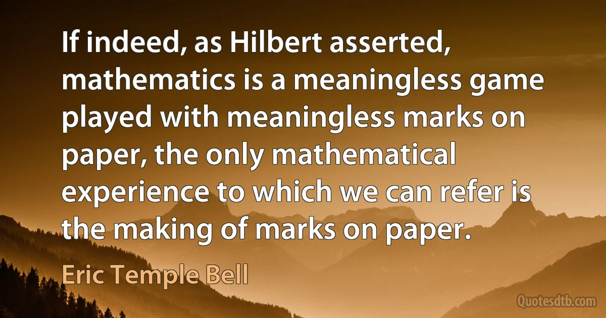 If indeed, as Hilbert asserted, mathematics is a meaningless game played with meaningless marks on paper, the only mathematical experience to which we can refer is the making of marks on paper. (Eric Temple Bell)