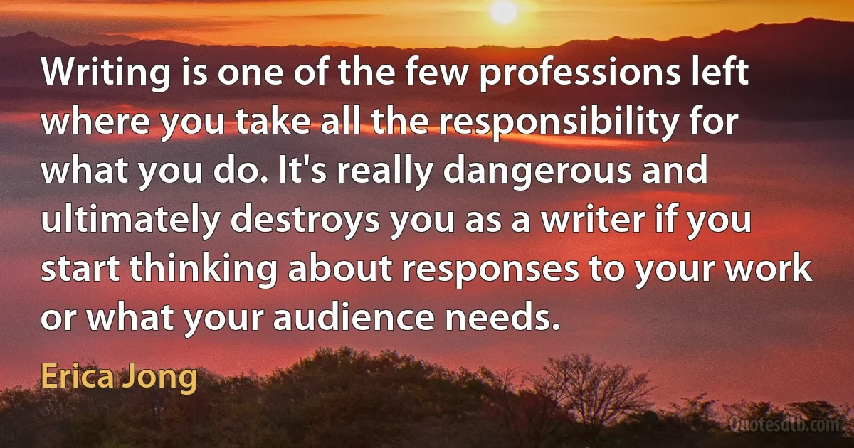 Writing is one of the few professions left where you take all the responsibility for what you do. It's really dangerous and ultimately destroys you as a writer if you start thinking about responses to your work or what your audience needs. (Erica Jong)