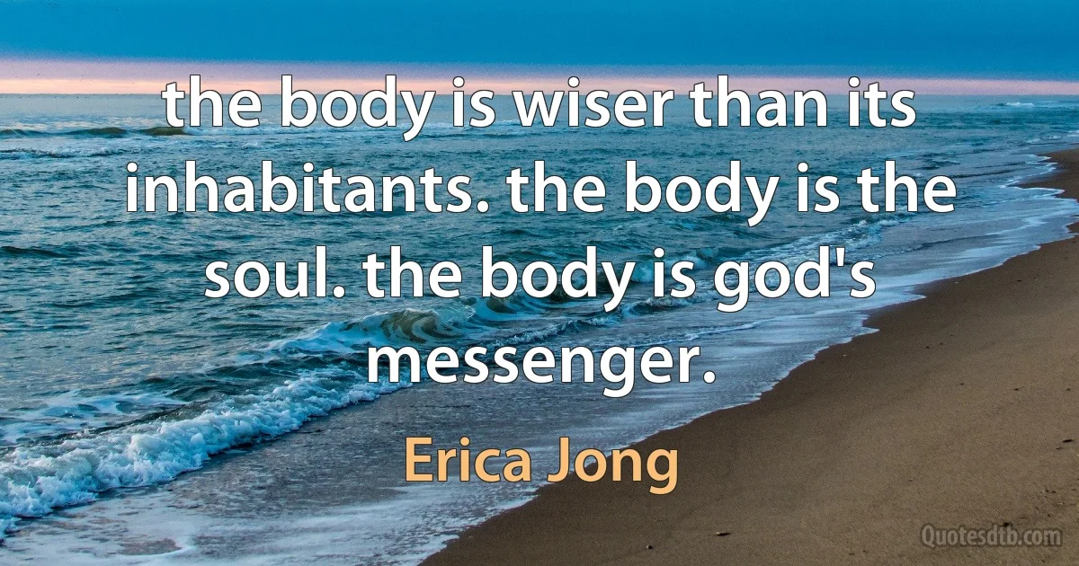 the body is wiser than its inhabitants. the body is the soul. the body is god's messenger. (Erica Jong)