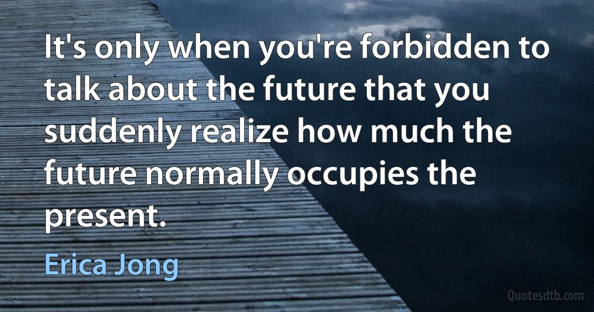 It's only when you're forbidden to talk about the future that you suddenly realize how much the future normally occupies the present. (Erica Jong)